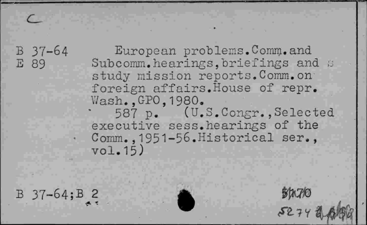 ﻿37-64 European problems.Comm.and.
89 Subcomm.hearings,briefings and s study mission reports.Comm.on foreign affairs.House of repr. Wash.,GPO,1980.
587 p. (U.S.Congr.,Selected executive sess.hearings of the
• Comm.,1951-56.Historical ser., vol.15)
37-64;B^2
1^70
<*”2-7 7